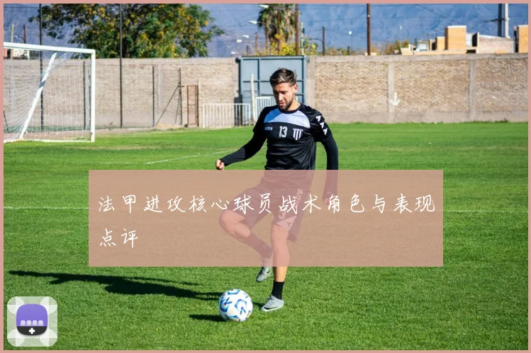 法甲进攻核心球员战术角色与表现点评